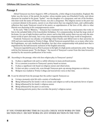 CliffsNotes GRE General Test Cram Plan
8
Passage 2
Alfred Tennyson was born August 6, 1809, at Somersby, a little village in Lincolnshire, England. His
father was the rector of the parish; his mother, whose maiden name was Elizabeth Fytche, and whose
character he touched in his poem “Isabel,” was the daughter of a clergyman; and one of his brothers,
who later took the name of Charles Turner, was also a clergyman. The religious nature in the poet was
a constant element in his poetry, secrets to an observation that was singularly keen, and a philosophic
reflection that made Tennyson reveal in his poetry an apprehension of the laws of life, akin to what
Darwin was disclosing in his contemporaneous career.
In his early “Ode to Memory,” Tennyson has translated into verse the consciousness that woke in
him in the secluded fields of his Lincolnshire birthplace. For companionship, he had the large circle of
his home, for one of eight brothers and four sisters; and in that little society there was not only the min-
iature world of sport and study, but a very close companionship with the large world of imagination.
Frederick Tennyson was already at Cambridge when Charles and Alfred went to that university in
1828 and were matriculated at Trinity College. Alfred Tennyson acquired there, as so many other nota-
ble Englishmen, not only intellectual discipline, but that close companionship with picked men that is
engendered by the half-monastic seclusion of the English university.
Tennyson regarded his post as Poet Laureate in the light of a high poetic and patriotic ardor. Starting
with his first laureate poem “To the Queen,” the record of Tennyson’s career from this time forward is
marked by the successive publication of his works.
27. According to the passage, what role does religion play in Tennyson’s poetry?
A. It plays a significant role and is a subtle reference in many profound poems.
B. It is a constant evocation in Tennyson’s poetry based on nature.
C. It plays a significant role based on religious nature and observation.
D. It does not play a crucial role, even though Tennyson grew up among clergymen as relatives.
E. Religion was studied at Trinity College and weaved into verse at that time.
28. It can be inferred from the passage that the author regards Tennyson as:
A. Living a monastic style life with a society of intellectuals
B. Being influenced by his family’s role in society and religion as well as the patriotic fervor of peers
C. Being influenced by his family’s religious nature
D. Being influenced by his peers at university
E. Producing patriotic poetry that overrides the poetry’s religious nature
IF YOU FINISH BEFORE TIME IS CALLED, CHECK YOUR WORK ON THIS
SECTION ONLY. DO NOT WORK ON ANY OTHER SECTION IN THE TEST.
 