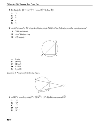 CliffsNotes GRE General Test Cram Plan
188
4. In the circle, XY = 12, TW = 16, and VT =2. find TX.
A. 5
B. 6
C. 7
D. 8
E. 9
5. ᭝ABC with is inscribed in the circle. Which of the following must be true statements?
I. is a diameter
II. ᭝ACB is isosceles
III. ∠B is acute
A C
B
A. I only
B. II only
C. III only
D. I and II
E. I and III
Questions 6–7 refer to the following figure.
S
U
T
V
R
6. ᭝STV is isosceles, with ST = SV. =110°. Find the measure of .
A. 35°
B. 45°
C. 55°
D. 65°
E. 105 °
 