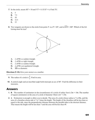 Geometry
189
7. In the circle, secant RT = 10 and VT = 8. If ST = 6, Find TU.
A. 5
B. 7.5
C. 10
D. 12.5
E. 15
8. Two tangents are drawn to the circle from point P. m∠P = 60°, and = 240°. Which of the fol-
lowing must be true?
A
P
B
C
A. ᭝APB is a scalene triangle.
B. ᭝APB is a right triangle.
C. ᭝APB is a scalene triangle.
D. ᭝APB is an equilateral triangle.
E. is a diameter.
Directions (9–10): Give your answer as a number.
9. The radius of a circle is . Find its area.
10. A central angle and an inscribed angle both intercept an arc of 86°. Find the difference in their
measures.
Answers
1. B The number of centimeters in the circumference of a circle of radius 5cm is 2πr = 10π. The number
of square centimeters in the area of a circle of diameter 10cm is πr2
= 25π.
2. A Estimation is enough to allow you to decide. The area of a circle whose radius is 7 is 49π, and the
area of a rhombus whose side is 7 is 7 times the height. The height of the rhombus will be less than or
equal to the side, since the perpendicular distance between the parallel sides is the shortest distance.
That means the height will be less than 7 and the area will be less than 49.
 