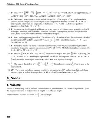 CliffsNotes GRE General Test Cram Plan
190
3. D m∠XTW = . ∠YTW and ∠XTW are supplementary, so
m∠YTW =180° – 40° = 140°. Then m∠YTW – m∠XTW = 140° – 40° = 100°.
4. D When two chords intersect within a circle, the product of the lengths of the two pieces of one
chord is equal to the product of the lengths of the two pieces of the other. So TW × VT = TX × TY,
and if you let x represent the length of TX, that means 16 × 2 = x(12 – x). Solve the quadratic
equation, to find that x = 8 or x = 4.
5. E An angle inscribed in a circle will intercept an arc equal to twice its measure, so a right angle will
intercept a semicircle and will be a diameter. The other two angles of the right triangle must be
acute, but it is not possible to determine whether they’re equal.
6. C Let x represent the measure of . The measure of ∠V is half of and the measure of ∠T is half
the difference of and . Since m∠V = m∠T, and that means x = 110 – x, so
2x = 110 and x = 55°.
7. B When two secants are drawn to a circle from the same point, the product of the lengths of the
secant and its external segment are constant, so RT × ST = VT × TU. Substituting known values, 10 ×
6 = 8 × TU, or TU = 60 ÷ 8 = 7.5.
8. D m∠P = . Since m∠P = 60, you have 60 = . Solving, 240
– x = 120 and x = 120°. The tangent segments and will be congruent, so m∠PAB = m∠PBA =
; therefore, both angles measure 60° and ᭝APB is an equilateral triangle.
9. The area of the circle is πr2
= . The radius of a circle is . Find its area to the
nearest tenth.
10. 43° The central angle has a measure equal to its intercepted arc, 86°, and the inscribed angle has a
measure equal to half the intercepted arc, or 43°, so the difference between them is 43°.
G. Solids
1. Volume
Instead of memorizing a lot of different volume formulas, remember that the volume of a prism or a cylin-
der is equal to the area of its base times its height. V = A(base) × height.
The volume of a pyramid or cone is .
 