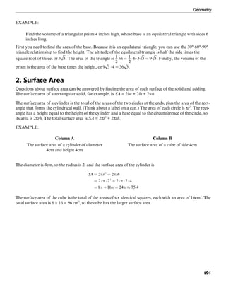 Geometry
191
EXAMPLE:
Find the volume of a triangular prism 4 inches high, whose base is an equilateral triangle with sides 6
inches long.
First you need to find the area of the base. Because it is an equilateral triangle, you can use the 30°-60°-90°
triangle relationship to find the height. The altitude of the equilateral triangle is half the side times the
square root of three, or . The area of the triangle is . Finally, the volume of the
prism is the area of the base times the height, or .
2. Surface Area
Questions about surface area can be answered by finding the area of each surface of the solid and adding.
The surface area of a rectangular solid, for example, is SA = 2lw + 2lh + 2wh.
The surface area of a cylinder is the total of the areas of the two circles at the ends, plus the area of the rect-
angle that forms the cylindrical wall. (Think about a label on a can.) The area of each circle is πr2
. The rect-
angle has a height equal to the height of the cylinder and a base equal to the circumference of the circle, so
its area is 2πrh. The total surface area is SA = 2πr2
+ 2πrh.
EXAMPLE:
Column A Column B
The surface area of a cylinder of diameter The surface area of a cube of side 4cm
4cm and height 4cm
The diameter is 4cm, so the radius is 2, and the surface area of the cylinder is
The surface area of the cube is the total of the areas of six identical squares, each with an area of 16cm2
. The
total surface area is 6 × 16 = 96 cm2
, so the cube has the larger surface area.
 
