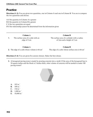 CliffsNotes GRE General Test Cram Plan
192
Practice
Directions (1–2): You are given two quantities, one in Column A and one in Column B. You are to compare
the two quantities and choose:
A if the quantity in Column A is greater
B if the quantity in Column B is greater
C if the two quantities are equal
D if the relationship cannot be determined from the information given
Column A Column B
1. The surface area of a cube with an The surface area of a cylinder with a radius
edge of 2 cm of 2cm and a height of 2 cm
Column A Column B
2. The edge of a cube whose volume is 64 cm3
The edge of a cube whose surface area is 64 cm2
Directions (3–4): You are given five answer choices. Select the best choice.
3. A hexagonal paving stone is made by pouring concrete into a mold. If the area of the hexagonal face is
54 square inches and the block is 2 inches thick, what volume of concrete will be needed to make 100
paving stones?
A. 102 in.3
B. 108 in.3
C. 154 in.3
D. 1,080 in.3
E. 10,800 in.3
 