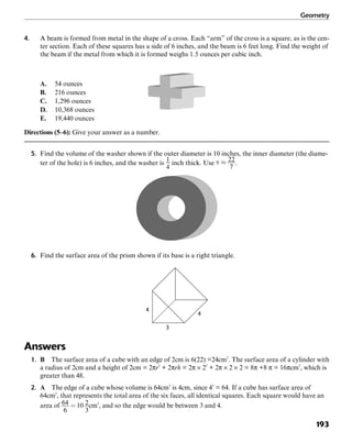 Geometry
193
4. A beam is formed from metal in the shape of a cross. Each “arm” of the cross is a square, as is the cen-
ter section. Each of these squares has a side of 6 inches, and the beam is 6 feet long. Find the weight of
the beam if the metal from which it is formed weighs 1.5 ounces per cubic inch.
A. 54 ounces
B. 216 ounces
C. 1,296 ounces
D. 10,368 ounces
E. 19,440 ounces
Directions (5–6): Give your answer as a number.
5. Find the volume of the washer shown if the outer diameter is 10 inches, the inner diameter (the diame-
ter of the hole) is 6 inches, and the washer is inch thick. Use .
6. Find the surface area of the prism shown if its base is a right triangle.
4
3
4
Answers
1. B The surface area of a cube with an edge of 2cm is 6(22) =24cm2
. The surface area of a cylinder with
a radius of 2cm and a height of 2cm = 2πr2
+ 2πrh = 2π × 22
+ 2π × 2 × 2 = 8π +8 π = 16πcm2
, which is
greater than 48.
2. A The edge of a cube whose volume is 64cm3
is 4cm, since 43
= 64. If a cube has surface area of
64cm2
, that represents the total area of the six faces, all identical squares. Each square would have an
area of cm2
, and so the edge would be between 3 and 4.
 
