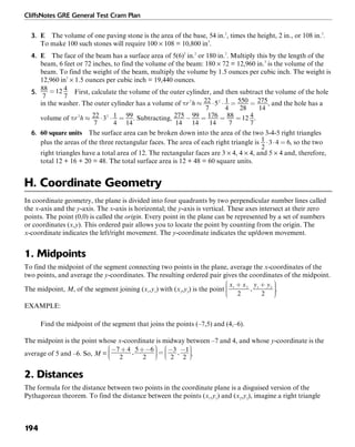 CliffsNotes GRE General Test Cram Plan
194
3. E The volume of one paving stone is the area of the base, 54 in.2
, times the height, 2 in., or 108 in.3
.
To make 100 such stones will require 100 × 108 = 10,800 in3
.
4. E The face of the beam has a surface area of 5(6)2
in.2
or 180 in.2
. Multiply this by the length of the
beam, 6 feet or 72 inches, to find the volume of the beam: 180 × 72 = 12,960 in.3
is the volume of the
beam. To find the weight of the beam, multiply the volume by 1.5 ounces per cubic inch. The weight is
12,960 in3
× 1.5 ounces per cubic inch = 19,440 ounces.
5. First, calculate the volume of the outer cylinder, and then subtract the volume of the hole
in the washer. The outer cylinder has a volume of , and the hole has a
volume of . Subtracting, .
6. 60 square units The surface area can be broken down into the area of the two 3-4-5 right triangles
plus the areas of the three rectangular faces. The area of each right triangle is , so the two
right triangles have a total area of 12. The rectangular faces are 3 × 4, 4 × 4, and 5 × 4 and, therefore,
total 12 + 16 + 20 = 48. The total surface area is 12 + 48 = 60 square units.
H. Coordinate Geometry
In coordinate geometry, the plane is divided into four quadrants by two perpendicular number lines called
the x-axis and the y-axis. The x-axis is horizontal; the y-axis is vertical. These axes intersect at their zero
points. The point (0,0) is called the origin. Every point in the plane can be represented by a set of numbers
or coordinates (x,y). This ordered pair allows you to locate the point by counting from the origin. The
x-coordinate indicates the left/right movement. The y-coordinate indicates the up/down movement.
1. Midpoints
To find the midpoint of the segment connecting two points in the plane, average the x-coordinates of the
two points, and average the y-coordinates. The resulting ordered pair gives the coordinates of the midpoint.
The midpoint, M, of the segment joining (x1
,y1
) with (x2
,y2
) is the point .
EXAMPLE:
Find the midpoint of the segment that joins the points (–7,5) and (4,–6).
The midpoint is the point whose x-coordinate is midway between –7 and 4, and whose y-coordinate is the
average of 5 and –6. So, M = .
2. Distances
The formula for the distance between two points in the coordinate plane is a disguised version of the
Pythagorean theorem. To find the distance between the points (x1
,y1
) and (x2
,y2
), imagine a right triangle
 