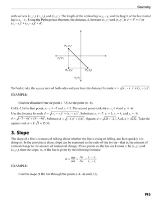 Geometry
195
with vertices (x1
,y1
), (x2
,y2
), and (x2
,y1
). The length of the vertical leg is y2
– y1
and the length of the horizontal
leg is x2
– x1
. Using the Pythagorean theorem, the distance, d, between (x1
,y1
) and (x2
,y2
) is a2
+ b2
= c2
or
(x2
– x1
)2
+ (y2
– y1
)2
= d2
.
(x1 ,y1)
(x1 ,y2) (x2 ,y2)
x2–x1
y2–y1
To find d, take the square root of both sides and you have the distance formula: .
EXAMPLE:
Find the distance from the point (–7,5) to the point (4,–6).
Call (–7,5) the first point, so x1
= –7 and y1
= 5. The second point is (4,–6) so x2
= 4 and y2
= –6.
Use the distance formula . Substitute x1
= –7, y1
= 5, x2
= 4, and y2
= –6:
. Subtract: . Square: . Add: . Take the
square root: .
3. Slope
The slope of a line is a means of talking about whether the line is rising or falling, and how quickly it is
doing so. In the coordinate plane, slope can be expressed as the ratio of rise to run—that is, the amount of
vertical change to the amount of horizontal change. If two points on the line are known to be (x1
,y1
) and
(x2
,y2
), then the slope, m, of the line is given by the following formula:
EXAMPLE:
Find the slope of the line through the points (–4,–4) and (7,3).
 