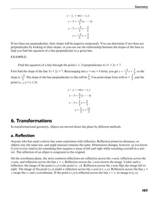Geometry
197
If two lines are perpendicular, their slopes will be negative reciprocals. You can determine if two lines are
perpendicular by looking at their slopes, or you can use the relationship between the slopes of the lines to
help you find the equation of a line perpendicular to a given line.
EXAMPLE:
Find the equation of a line through the point (–1, 3) perpendicular to 3x + 2y = 7.
First find the slope of the line 3x + 2y = 7. Rearranging into y = mx + b form, you get , so the
slope is . The slope of the line perpendicular to this will be . Use point-slope form with m =
2
3
and the
point (x1
, y1
) = (–1,3).
6. Transformations
In transformational geometry, objects are moved about the plane by different methods.
a. Reflection
Anyone who has used a mirror has some experience with reflection. Reflection preserves distances, so
objects stay the same size, and angle measure remains the same. Orientation changes, however, as you know
if you’ve ever tried to do something that requires a sense of left and right while watching yourself in a mir-
ror. The reflection of an object is congruent to the original.
On the coordinate plane, the most common reflections are reflection across the x-axis, reflection across the
y-axis, and reflection across the line y = x. Reflection across the x-axis inverts the image. Under such a
reflection, the image of the point (x,y) is the point (x,–y). Reflection across the y-axis flips the image left to
right. The image of the point (x,y) under a reflection across the y-axis is (–x,y). Reflection across the line y =
x swaps the x- and y-coordinates. If the point (x,y) is reflected across the line y = x, its image is (y,x).
 