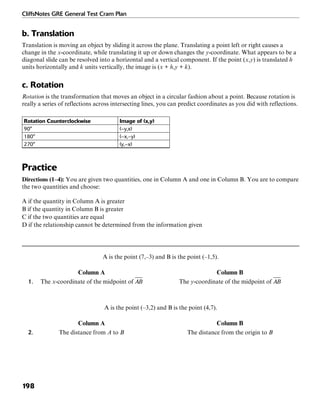 CliffsNotes GRE General Test Cram Plan
198
b. Translation
Translation is moving an object by sliding it across the plane. Translating a point left or right causes a
change in the x-coordinate, while translating it up or down changes the y-coordinate. What appears to be a
diagonal slide can be resolved into a horizontal and a vertical component. If the point (x,y) is translated h
units horizontally and k units vertically, the image is (x + h,y + k).
c. Rotation
Rotation is the transformation that moves an object in a circular fashion about a point. Because rotation is
really a series of reflections across intersecting lines, you can predict coordinates as you did with reflections.
Rotation Counterclockwise Image of (x,y)
90° (–y,x)
180° (–x,–y)
270° (y,–x)
Practice
Directions (1–4): You are given two quantities, one in Column A and one in Column B. You are to compare
the two quantities and choose:
A if the quantity in Column A is greater
B if the quantity in Column B is greater
C if the two quantities are equal
D if the relationship cannot be determined from the information given
A is the point (7,–3) and B is the point (–1,5).
Column A Column B
1. The x-coordinate of the midpoint of The y-coordinate of the midpoint of
A is the point (–3,2) and B is the point (4,7).
Column A Column B
2. The distance from A to B The distance from the origin to B
 