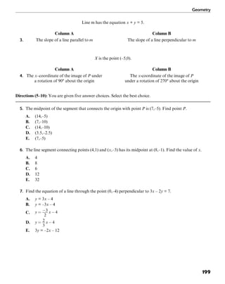 Geometry
199
Line m has the equation x + y = 5.
Column A Column B
3. The slope of a line parallel to m The slope of a line perpendicular to m
X is the point (–5,0).
Column A Column B
4. The x–coordinate of the image of P under The x-coordinate of the image of P
a rotation of 90° about the origin under a rotation of 270° about the origin
Directions (5–10): You are given five answer choices. Select the best choice.
5. The midpoint of the segment that connects the origin with point P is (7,–5). Find point P.
A. (14,–5)
B. (7,–10)
C. (14,–10)
D. (3.5,–2.5)
E. (7,–5)
6. The line segment connecting points (4,1) and (x,–3) has its midpoint at (8,–1). Find the value of x.
A. 4
B. 8
C. 6
D. 12
E. 32
7. Find the equation of a line through the point (0,–4) perpendicular to 3x – 2y = 7.
A. y = 3x – 4
B. y = –3x – 4
C.
D.
E. 3y = –2x – 12
 