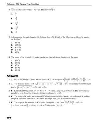 CliffsNotes GRE General Test Cram Plan
200
8. is parallel to the line 5x – 4y = 20. The slope of is
A.
B.
4
5
C.
D.
E. –5
9. A line passing through the point (0,–5) has a slope of 4. Which of the following could not be a point
on that line?
A. (1,–1)
B. (12,43)
C. (–1,–9)
D. (–5,–5)
E. (3,7)
10. The image of the point (6,–3) under translation 4 units left and 5 units up is the point
A. (10,2)
B. (11,1)
C. (2,2)
D. (2,–8)
E. (1,–7)
Answers
1. A If A is the point (7,–3) and B is the point (–1,5), the midpoint is .
2. A The distance from A to B is . The distance from the origin
to B is .
3. B Line m has the equation x + y = 5 or y = –x + 5 and, therefore, a slope of –1. The slope of a line
parallel to m is –1 and the slope of a line perpendicular to m is 1.
4. C The image of P under a rotation of 90° about the origin is (0,–5) so its x-coordinate is 0, and the
image of P under a rotation of 270° about the origin is (0,5) so its x-coordinate is 0.
5. C The origin is the point (0, 0). Call point P the point (x,y). Then .
and , so P is the point (14,–10).
 