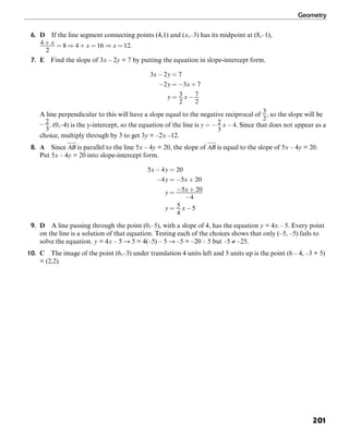 Geometry
201
6. D If the line segment connecting points (4,1) and (x,–3) has its midpoint at (8,–1),
.
7. E Find the slope of 3x – 2y = 7 by putting the equation in slope-intercept form.
A line perpendicular to this will have a slope equal to the negative reciprocal of , so the slope will be
. (0,–4) is the y-intercept, so the equation of the line is . Since that does not appear as a
choice, multiply through by 3 to get 3y = –2x –12.
8. A Since is parallel to the line 5x – 4y = 20, the slope of is equal to the slope of 5x – 4y = 20.
Put 5x – 4y = 20 into slope-intercept form.
9. D A line passing through the point (0,–5), with a slope of 4, has the equation y = 4x – 5. Every point
on the line is a solution of that equation. Testing each of the choices shows that only (–5, –5) fails to
solve the equation. y = 4x – 5 → 5 = 4(–5) – 5 → –5 = –20 – 5 but –5 ≠ –25.
10. C The image of the point (6,–3) under translation 4 units left and 5 units up is the point (6 – 4, –3 + 5)
= (2,2).
 