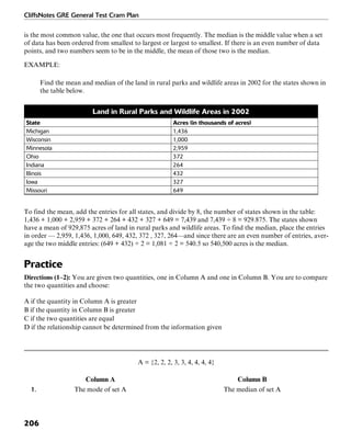 CliffsNotes GRE General Test Cram Plan
206
is the most common value, the one that occurs most frequently. The median is the middle value when a set
of data has been ordered from smallest to largest or largest to smallest. If there is an even number of data
points, and two numbers seem to be in the middle, the mean of those two is the median.
EXAMPLE:
Find the mean and median of the land in rural parks and wildlife areas in 2002 for the states shown in
the table below.
Land in Rural Parks and Wildlife Areas in 2002
State Acres (in thousands of acres)
Michigan 1,436
Wisconsin 1,000
Minnesota 2,959
Ohio 372
Indiana 264
Illinois 432
Iowa 327
Missouri 649
To find the mean, add the entries for all states, and divide by 8, the number of states shown in the table:
1,436 + 1,000 + 2,959 + 372 + 264 + 432 + 327 + 649 = 7,439 and 7,439 ÷ 8 = 929.875. The states shown
have a mean of 929,875 acres of land in rural parks and wildlife areas. To find the median, place the entries
in order — 2,959, 1,436, 1,000, 649, 432, 372 , 327, 264—and since there are an even number of entries, aver-
age the two middle entries: (649 + 432) ÷ 2 = 1,081 ÷ 2 = 540.5 so 540,500 acres is the median.
Practice
Directions (1–2): You are given two quantities, one in Column A and one in Column B. You are to compare
the two quantities and choose:
A if the quantity in Column A is greater
B if the quantity in Column B is greater
C if the two quantities are equal
D if the relationship cannot be determined from the information given
A = {2, 2, 2, 3, 3, 4, 4, 4, 4}
Column A Column B
1. The mode of set A The median of set A
 