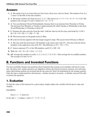 CliffsNotes GRE General Test Cram Plan
210
Answers
1. A The mode of set A is 4 since there are four fours, three twos, and two threes. The median of set A is
3, since 3 is the fifth of the nine numbers.
2. A The prime numbers less than ten are 2, 3, 5, 7. The mean is (2 + 3 + 5 + 7) ÷ 4 = 17 ÷ 4 = 4.25. The
median is the average of 3 and 5, which is (3 + 5) ÷ 2 = 4.
3. A You can eliminate Choice D immediately, because there is an increase from Thursday to Friday.
The decrease from Monday to Tuesday is approximately 40, while Tuesday to Wednesday is less than
20 and Wednesday to Thursday is about 30.
4. C Estimate the sales each day from the chart. Add the sales for the five days and divide by 5: (105 +
60 + 45 + 10 + 20) ÷ 5 = 240 ÷ 5 = 48.
5. D The lowest point on the graph occurs in May.
6. B Look for the line segment with the steepest negative slope. This occurs from February to March.
7. A The class with the most honor roll members is the senior class with 33%. The class with the fewest
members is the sophomore class with 18%. The difference is 33% –18% = 15%.
8. C Juniors represent 23% of the 300 members, and 0.23 × 300 = 69.
9. 71.8 (34 + 54 + 78 + 92 + 101) ÷ 5 = 71.8.
10. 4.5 Arrange the numbers in order {1, 2, 3, 4, 4, 5, 7, 8, 9, 10 }. Then average the two middle numbers.
The average of 4 and 5 is 4.5.
B. Functions and Invented Functions
You have probably already seen questions about functions that assume you’re familiar with the f(x) nota-
tion. On many tests, similar questions are slipped in without the function notation. Instead, new and some-
times odd-looking symbols are invented that do the same job. Don’t be intimidated by the strange symbols.
Take the time to understand how the function—whether normal or invented—is defined, and you’ll be able
to answer the questions.
1. Evaluation
To find the value of the function for a given input, simply replace the variable with the given value and
simplify.
EXAMPLE:
If f(x) = x2
– 5, find f (3).
In the rule x2
– 5, replace x with 3: 32
– 5 = 9 – 5 = 4.
 
