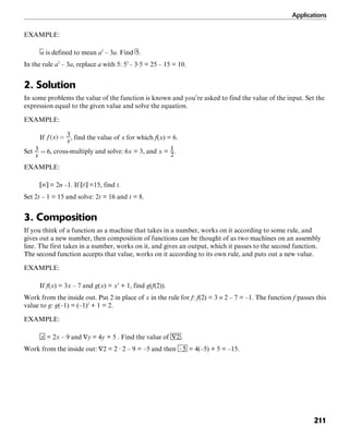 Applications
211
EXAMPLE:
is defined to mean a2
– 3a. Find .
In the rule a2
– 3a, replace a with 5: 52
– 3·5 = 25 – 15 = 10.
2. Solution
In some problems the value of the function is known and you’re asked to find the value of the input. Set the
expression equal to the given value and solve the equation.
EXAMPLE:
If , find the value of x for which f(x) = 6.
Set , cross-multiply and solve: 6x = 3, and x = .
EXAMPLE:
= 2n –1. If =15, find t.
Set 2t – 1 = 15 and solve: 2t = 16 and t = 8.
3. Composition
If you think of a function as a machine that takes in a number, works on it according to some rule, and
gives out a new number, then composition of functions can be thought of as two machines on an assembly
line. The first takes in a number, works on it, and gives an output, which it passes to the second function.
The second function accepts that value, works on it according to its own rule, and puts out a new value.
EXAMPLE:
If f(x) = 3x – 7 and g(x) = x2
+ 1, find g(f(2)).
Work from the inside out. Put 2 in place of x in the rule for f: f(2) = 3 × 2 – 7 = –1. The function f passes this
value to g: g(–1) = (–1)2
+ 1 = 2.
EXAMPLE:
= 2x – 9 and = 4y + 5 . Find the value of .
Work from the inside out: = 2 · 2 – 9 = –5 and then = 4(–5) + 5 = –15.
 