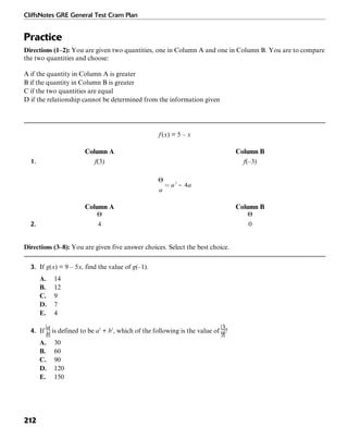 CliffsNotes GRE General Test Cram Plan
212
Practice
Directions (1–2): You are given two quantities, one in Column A and one in Column B. You are to compare
the two quantities and choose:
A if the quantity in Column A is greater
B if the quantity in Column B is greater
C if the two quantities are equal
D if the relationship cannot be determined from the information given
f(x) = 5 – x
Column A Column B
1. f(3) f(–3)
Column A Column B
2.
Directions (3–8): You are given five answer choices. Select the best choice.
3. If g(x) = 9 – 5x, find the value of g(–1).
A. 14
B. 12
C. 9
D. 7
E. 4
4. If is defined to be a2
+ b2
, which of the following is the value of ?
A. 30
B. 60
C. 90
D. 120
E. 150
 