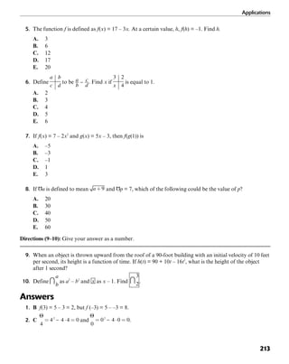 Applications
213
5. The function f is defined as f(x) = 17 – 3x. At a certain value, h, f(h) = –1. Find h.
A. 3
B. 6
C. 12
D. 17
E. 20
6. Define to be . Find x if is equal to 1.
A. 2
B. 3
C. 4
D. 5
E. 6
7. If f(x) = 7 – 2x2
and g(x) = 5x – 3, then f(g(1)) is
A. –5
B. –3
C. –1
D. 1
E. 3
8. If is defined to mean and = 7, which of the following could be the value of p?
A. 20
B. 30
C. 40
D. 50
E. 60
Directions (9–10): Give your answer as a number.
9. When an object is thrown upward from the roof of a 90-foot building with an initial velocity of 10 feet
per second, its height is a function of time. If h(t) = 90 + 10t – 16t2
, what is the height of the object
after 1 second?
10. Define as a2
– b2
and as x – 1. Find .
Answers
1. B f(3) = 5 – 3 = 2, but f (–3) = 5 – –3 = 8.
2. C and .
 