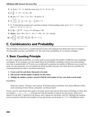 CliffsNotes GRE General Test Cram Plan
214
3. A If g(x) = 9 – 5x, find the value of g(–1) = 9 – 5(–1) = 14.
4. C .
5. B f(h) = 17 – 3h = –1 so –3h = –18 and h = 6.
6. A so and x = 2.
7. C To find f(g(1)) evaluate g(1) and then evaluate f at the resulting value: g(1) = 5 × 1 – 3 = 2 and
f(2) = 7 – 2 × 22
= 7 – 8 = –1.
8. C so p + 9 = 49 and p = 40.
9. 84 feet h(1) = 90 + 10 × 1 – 16 × 12
= 90 + 10 – 16 = 84 feet.
10. 4 .
C. Combinatorics and Probability
The probability of an event is a number between 0 and 1 that indicates how likely the event is to happen.
An impossible event has a probability of 0. An event with a probability of 1 is certain to happen.
1. Basic Counting Principle
In order to determine probability, you often need to count quickly the number of different ways something
can happen. If, for example, you were asked about the probability of pulling a certain two-card combina-
tion from a standard deck of 52 cards, you would need to calculate the number of different ways to pull two
cards. In some situations, you can quickly list all the possible outcomes, but when that isn’t possible, the
counting principle provides a convenient alternative.
1. Create a slot for each choice that needs to be made.
2. Fill each slot with the number of options for that choice.
3. Multiply the numbers you have entered to find the total number of ways your choices can be made.
EXAMPLE:
Susan has 4 skirts, 7 blouses, and 3 jackets. If all these pieces coordinate, how many different outfits,
each consisting of skirt, blouse, and jacket, can Susan create?
Create a slot for each choice that needs to be made. Susan must choose three items of clothing, so three slots
are needed: ( ___ ) ( ___ ) ( ___ ). Fill each slot with the number of options for that choice. There are 4
options for the skirt, 7 options for the blouse, and 3 options for the jacket: (4)(7)(3). Multiply the numbers
you’ave entered to find the total number of ways the choices can be made: 4 × 7 × 3 = 84 different outfits.
 