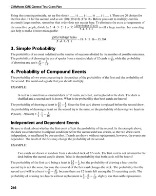 CliffsNotes GRE General Test Cram Plan
216
Using the counting principle, set up five slots: ( ___ ) ( ___ ) ( ___ ) ( ___ ) ( ___ ). There are 20 choices for
the first slot, 19 for the second, and so on: (20) (19) (18) (17) (16). Before you start to multiply out this
extremely large number, remember that order does not matter here. To eliminate the extra arrangements of
the same five people, divide by 5 · 4 · 3 · 2 · 1 or 5!. is still a large number, but canceling
can help to make it more manageable:
3. Simple Probability
The probability of an event is defined as the number of successes divided by the number of possible outcomes.
The probability of choosing the ace of spades from a standard deck of 52 cards is , while the probability
of choosing any ace is .
4. Probability of Compound Events
The probability of two events occurring is the product of the probability of the first and the probability of
the second. The word and signals that you should multiply.
EXAMPLE:
A card is drawn from a standard deck of 52 cards, recorded, and replaced in the deck. The deck is
shuffled and a second card is drawn. What is the probability that both cards are hearts?
The probability of drawing a heart is . Since the first card drawn is replaced before the second draw,
the probability of drawing a heart on the second try is the same, so the probability of drawing two hearts is
P(heart) · P(heart) = .
Independent and Dependent Events
Be sure to think about whether the first event affects the probability of the second. In the example above,
the deck was restored to its original condition before the second card was drawn, so the two draws were
independent, or unaffected by one another. If cards are drawn without replacement, however, the events are
dependent. The result of the first may change the probability of the second.
EXAMPLE:
Two cards are drawn at random from a standard deck of 52 cards. The first card is not returned to the
deck before the second card is drawn. What is the probability that both cards will be hearts?
The probability of the first card being a heart is , but the probability of drawing a heart on the
second try is not the same, because the removal of the first card changes the deck. The probability that the
second card will be a heart is , because there are 12 hearts left among the 51 remaining cards. The
probability of drawing two hearts without replacement is , slightly less than with replacement.
 