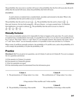 Applications
217
The probability that one event or another will occur is the probability that the first will occur plus the prob-
ability that the second will occur, minus the probability that both will occur.
EXAMPLE:
A card is drawn at random from a standard deck, recorded, and returned to the deck. What is the
probability that the card is either an ace or a heart?
The probability that the card is an ace is . The probability that the card is a heart is .
One card, however, fits into both categories—the ace of hearts—so it gets counted twice. To eliminate
that duplication, you need to subtract . The probability that the card is an ace or a heart is
.
Mutually Exclusive
Two events are mutually exclusive if it’s impossible for them to happen at the same time. If a card is chosen
at random from a standard deck of 52 cards, it is possible for it to be a 5 or a 6, but it is not possible for it to
be a 5 and a 6. The events “draw a 5” and “draw a 6” are mutually exclusive. By contrast, the events “draw
a 5” and “draw a heart” are not mutually exclusive. It is possible to draw one card that is a 5 of hearts.
When events A and B are mutually exclusive, the probability of A and B is zero, and so the probability of A
or B is simply the probability of A plus the probability of B.
Practice
Directions (1–2): You are given two quantities, one in Column A and one in Column B. You are to compare
the two quantities and choose:
A if the quantity in Column A is greater
B if the quantity in Column B is greater
C if the two quantities are equal
D if the relationship cannot be determined from the information given
Column A Column B
1. The permutations of 5 things taken 2 at a time The combinations of 7 things taken 3 at a time
A bag contains 4 blue marbles and 3 white marbles
Column A Column B
2. The probability of choosing a blue marble The probability of choosing a white marble
 