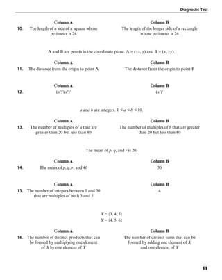 Diagnostic Test
11
Column A Column B
10. The length of a side of a square whose The length of the longer side of a rectangle
perimeter is 24 whose perimeter is 24
A and B are points in the coordinate plane. A = (–x, y) and B = (x, –y).
Column A Column B
11. The distance from the origin to point A The distance from the origin to point B
Column A Column B
12. (x3
)5
(x4
)5
(x7
)5
a and b are integers. 1 < a < b < 10.
Column A Column B
13. The number of multiples of a that are The number of multiples of b that are greater
greater than 20 but less than 80 than 20 but less than 80
The mean of p, q, and r is 20.
Column A Column B
14. The mean of p, q, r, and 40 30
Column A Column B
15. The number of integers between 0 and 50 4
that are multiples of both 3 and 5
X = {3, 4, 5}
Y = {4, 5, 6}
Column A Column B
16. The number of distinct products that can The number of distinct sums that can be
be formed by multiplying one element formed by adding one element of X
of X by one element of Y and one element of Y
 