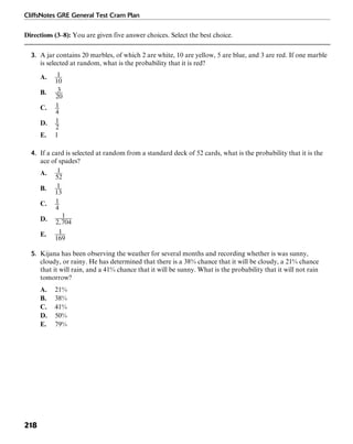 CliffsNotes GRE General Test Cram Plan
218
Directions (3–8): You are given five answer choices. Select the best choice.
3. A jar contains 20 marbles, of which 2 are white, 10 are yellow, 5 are blue, and 3 are red. If one marble
is selected at random, what is the probability that it is red?
A.
B.
C.
D.
E. 1
4. If a card is selected at random from a standard deck of 52 cards, what is the probability that it is the
ace of spades?
A.
B.
C.
D.
E.
5. Kijana has been observing the weather for several months and recording whether is was sunny,
cloudy, or rainy. He has determined that there is a 38% chance that it will be cloudy, a 21% chance
that it will rain, and a 41% chance that it will be sunny. What is the probability that it will not rain
tomorrow?
A. 21%
B. 38%
C. 41%
D. 50%
E. 79%
 