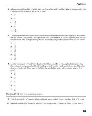 Applications
219
6. A bag contains 12 marbles, of which 4 are red, 3 are white, and 5 are blue. What is the probability that
a marble selected at random will be red or blue?
A.
B.
C.
D.
E.
7. Two members of the science club must be selected to represent the school in a competition. Four mem-
bers are seniors, 3 are juniors, 2 are sophomores, and 5 are freshmen. If the two representatives are cho-
sen at random, what is the probability that the pair will be composed of one freshman and one senior?
A.
B.
C.
D.
E.
8. Jennifer owns a pair of “trick” dice. Each die has 6 faces, numbered 1 through 6, but one die is fair—
that is, there is an equal probability of it landing on each number—and one die is not fair. The unfair
die always lands on 6. What is the probability that a roll of these dice will produce a total of 10 or
more?
A.
B.
C.
D.
E.
Directions (9–10): Give your answer as a number.
9. Find the probability of choosing a face card (jack, queen, or king) from a standard deck of 52 cards.
10. A fair die, numbered 1 through 6, is rolled. Find the probability that the die shows a prime number.
 