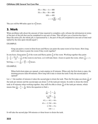 CliffsNotes GRE General Test Cram Plan
222
The cars will be 400 miles apart in hours.
3. Work
When problems talk about the amount of time required to complete a job, reframe the information in terms
of the part of the job that can be completed in one unit of time. This will give you a fraction less than 1.
Since the entire job, the whole job, is represented by 1, the part of the job completed in one unit of time mul-
tiplied by the time spent should equal 1.
EXAMPLE:
Greg can paint a room in three hours and Harry can paint the same room in four hours. How long
will it take them to paint the room if they work together?
In one hour, Greg paints of the room and Harry paints of the room. Working together they paint
of the room in one hour, so it will take them x hours to paint the room, where .
Solving, hours.
EXAMPLE:
When both drain pipes are opened, a tank empties in 45 minutes. When only the first drain is open, the
draining process takes 60 minutes. How long will it take to drain the tank if only the second pipe is
opened?
Let x = the number of minutes it takes the second pipe to drain the tank. Then the first pipe can drain of
the tank per minute and the second pipe can drain of the tank per minute. In order to drain the whole
tank in 45 minutes when working together, they must be able to drain of the tank per minute, which
means that . Solve the equation to find x.
It will take the second pipe 180 minutes or three hours to drain the tank.
 