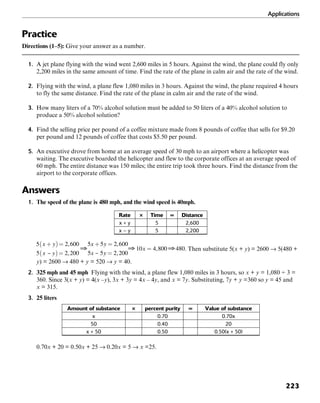 Applications
223
Practice
Directions (1–5): Give your answer as a number.
1. A jet plane flying with the wind went 2,600 miles in 5 hours. Against the wind, the plane could fly only
2,200 miles in the same amount of time. Find the rate of the plane in calm air and the rate of the wind.
2. Flying with the wind, a plane flew 1,080 miles in 3 hours. Against the wind, the plane required 4 hours
to fly the same distance. Find the rate of the plane in calm air and the rate of the wind.
3. How many liters of a 70% alcohol solution must be added to 50 liters of a 40% alcohol solution to
produce a 50% alcohol solution?
4. Find the selling price per pound of a coffee mixture made from 8 pounds of coffee that sells for $9.20
per pound and 12 pounds of coffee that costs $5.50 per pound.
5. An executive drove from home at an average speed of 30 mph to an airport where a helicopter was
waiting. The executive boarded the helicopter and flew to the corporate offices at an average speed of
60 mph. The entire distance was 150 miles; the entire trip took three hours. Find the distance from the
airport to the corporate offices.
Answers
1. The speed of the plane is 480 mph, and the wind speed is 40mph.
Rate × Time = Distance
x + y 5 2,600
x – y 5 2,200
. Then substitute 5(x + y) = 2600 → 5(480 +
y) = 2600 → 480 + y = 520 → y = 40.
2. 325 mph and 45 mph Flying with the wind, a plane flew 1,080 miles in 3 hours, so x + y = 1,080 ÷ 3 =
360. Since 3(x + y) = 4(x –y), 3x + 3y = 4x – 4y, and x = 7y. Substituting, 7y + y =360 so y = 45 and
x = 315.
3. 25 liters
Amount of substance × percent purity = Value of substance
x 0.70 0.70x
50 0.40 20
x + 50 0.50 0.50(x + 50)
0.70x + 20 = 0.50x + 25 → 0.20x = 5 → x =25.
 