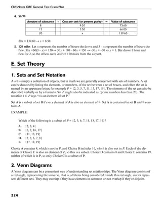 CliffsNotes GRE General Test Cram Plan
224
4. $6.98
Amount of substance × Cost per unit (or percent purity) = Value of substance
8 9.20 73.60
12 5.50 66.00
20 x 139.60
20x = 139.60 → x = 6.98.
5. 120 miles Let x represent the number of hours she drove and 3 – x represent the number of hours she
flew. 30x +60(3 – x) = 150 → 30x + 180 – 60x = 150 → –30x = –30 so x = 1. She drove 1 hour and
flew for 2, so the offices were 2(60) = 120 miles from the airport.
E. Set Theory
1. Sets and Set Notation
A set is simply a collection of objects, but in math we are generally concerned with sets of numbers. A set
can be denoted by listing the elements, or members, of the set between a set of braces, and often the set is
named by an uppercase letter; for example P = {2, 3, 5, 7, 11, 13, 17, 19}. The elements of the set can also be
described verbally or by a formula. Set P might also be indicated as {prime numbers less than 20}. The
notation t ʦ P says “t is an element of set P.”
Set A is a subset of set B if every element of A is also an element of B. Set A is contained in set B and B con-
tains A.
EXAMPLE:
Which of the following is a subset of P = {2, 3, 6, 7, 11, 13, 17, 19}?
A. {2, 3, 4}
B. {6, 7, 16, 17}
C. {11, 13, 19}
D. {2, 3, 6, 7, 8}
E. {17, 18, 19}
Choice A contains 4, which is not in P, and Choice B includes 16, which is also not in P. Each of the ele-
ments of Choice C is also an element of P, so this is a subset. Choice D contains 8 and Choice E contains 19,
neither of which is in P, so only Choice C is a subset of P.
2. Venn Diagrams
A Venn diagram can be a convenient way of understanding set relationships. The Venn diagram consists of
a rectangle, representing the universe, that is, all items being considered. Inside this rectangle, circles repre-
sent different sets. They may overlap if they have elements in common or not overlap if they’re disjoint.
 