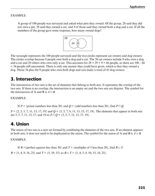 Applications
225
EXAMPLE:
A group of 100 people was surveyed and asked what pets they owned. Of the group, 28 said they did
not own a pet, 38 said they owned a cat, and 9 of those said they owned both a dog and a cat. If all the
members of the group gave some response, how many owned dogs?
28
29 9
The rectangle represents the 100 people surveyed and the two circles represent cat owners and dog owners.
The circles overlap because 9 people own both a dog and a cat. The 38 cat owners include 9 who own a dog
and a cat and 29 others who own only a cat. This accounts for 28 + 29 + 9 = 66 people, so there are 100 – 66
= 34 people still uncounted. There is only one answer they could have given, which is that they owned a
dog. Those 34 plus the 9 people who own both dogs and cats make a total of 43 dog owners.
3. Intersection
The intersection of two sets is the set of elements that belong to both sets. It represents the overlap of the
two sets. If there is no overlap, the intersection is an empty set and the two sets are disjoint. The symbol for
the intersection of A and B is A + B.
EXAMPLE:
If P = {prime numbers less than 20} and Q = {odd numbers less than 20}, find P + Q.
P = {2, 3, 5, 7, 11, 13, 17, 19} and Q = {3, 5, 7, 9, 11, 13, 15, 17, 19}. The elements that appear in both sets
are 3, 5, 7, 11, 13, 17, and 19 so P + Q = {3, 5, 7, 11, 13, 17, 19}.
4. Union
The union of two sets is a new set formed by combining the elements of the two sets. If an element appears
in both sets, it does not need to be duplicated in the union. The symbol for the union of A and B is A , B.
EXAMPLE:
If R ={perfect squares less than 30} and T = {multiples of 5 less than 20}, find R , T.
R = {1, 4, 9, 16, 25} and T = {5, 10, 15} so R , T = {1, 4, 5, 9, 10, 15, 16, 25}.
 