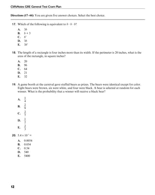 CliffsNotes GRE General Test Cram Plan
12
Directions (17–44): You are given five answer choices. Select the best choice.
17. Which of the following is equivalent to b · b · b?
A. 3b
B. b + 3
C. b3
D. 3b
E. 3b3
18. The length of a rectangle is four inches more than its width. If the perimeter is 20 inches, what is the
area of the rectangle, in square inches?
A. 20
B. 96
C. 64
D. 21
E. 32
19. A game booth at the carnival gave stuffed bears as prizes. The bears were identical except for color.
Eight bears were brown, six were white, and four were black. A bear is selected at random for each
winner. What is the probability that a winner will receive a black bear?
A.
B.
C.
D.
E.
20. 5.4 × 10–3
=
A. 0.0054
B. 0.054
C. 0.54
D. 540
E. 5400
 