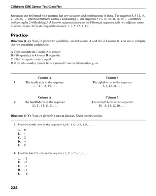CliffsNotes GRE General Test Cram Plan
228
Sequences can be formed with patterns that are variations and combinations of these. The sequence 3, 5, 12, 14,
21, 23, 30, . . . alternates between adding 2 and adding 7. The sequence 8, 16, 19, 38, 41, 82, 85, . . . combines
multiplying by 2 with adding 3. A famous sequence known as the Fibonacci sequence adds two adjacent terms
to create the next term, starting with two ones: 1, 1, 2, 3, 5, 8, 13, . . .
Practice
Directions (1–2): You are given two quantities, one in Column A and one in Column B. You are to compare
the two quantities and choose:
A if the quantity in Column A is greater
B if the quantity in Column B is greater
C if the two quantities are equal
D if the relationship cannot be determined from the information given
Column A Column B
1. The tenth term in the sequence The eighth term in the sequence
3, 7, 11, 15, 19, . . . 3, 6, 12, 24, . . .
Column A Column B
2. The twelfth term in the sequence The seventh term in the sequence
20, 17, 14, 11, 8, . . . 18, 16, 14, 12, 10, . . .
Directions (3–5): You are given five answer choices. Select the best choice.
3. Find the tenth term in the sequence 1,024, 512, 256, 128, . . .
A. 0
B. 1
C. 2
D. 4
E. 8
4. Find the twelfth term in the sequence 7, 9, 3, 5, –1, 1, . . .
A. –3
B. –5
C. –7
D. –8
E. –11
 