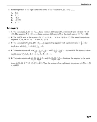 Applications
229
5. Find the product of the eighth and ninth terms of the sequence 40, 20, 18, 9, 7, . . .
A. 5.25
B. 0.75
C. –1.25
D. –0.9375
E. 1.125
Answers
1. A The sequence 3, 7, 11, 15, 19, . . . has a common difference of 4, so the tenth term will be 3 + 9 × 4
=39. The sequence 3, 6, 12, 24, . . . has a common difference of 3 so the eighth term is 3 + 7 × 3 =24.
2. B The twelfth term in the sequence 20, 17, 14, 11, 8, . . . is 20 + 11(–3) = –13. The seventh term in the
sequence 18, 16, 14, 12, 10, . . . is 18 + 6(–2) = 6.
3. C The sequence 1,024, 512, 256, 128, . . . is a geometric sequence with a common ratio of , so the
tenth term is .
4. E Two rules are at work here and so continue the sequence to the
twelfth term: 7, 9, 3, 5, –1, 1, –5, –3, –9, –7, –13, –11.
5. D Two rules are at work. and . Continue the sequence to the ninth
term: 40, 20, 18, 9, 7, 3.5, 1.5, 0.75, –1.25. Then the product of the eighth and ninth terms is 0.75 × –1.25
= –0.9375.
 