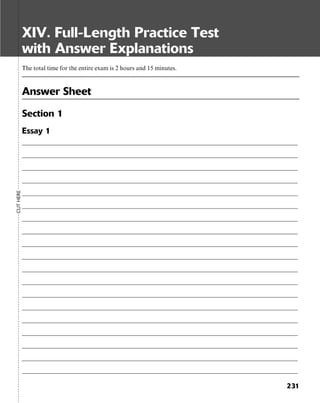 231
XIV. Full-Length Practice Test
with Answer Explanations
The total time for the entire exam is 2 hours and 15 minutes.
Answer Sheet
Section 1
Essay 1
__________________________________________________________________________________________________
__________________________________________________________________________________________________
__________________________________________________________________________________________________
__________________________________________________________________________________________________
__________________________________________________________________________________________________
__________________________________________________________________________________________________
__________________________________________________________________________________________________
__________________________________________________________________________________________________
__________________________________________________________________________________________________
__________________________________________________________________________________________________
__________________________________________________________________________________________________
__________________________________________________________________________________________________
__________________________________________________________________________________________________
__________________________________________________________________________________________________
__________________________________________________________________________________________________
__________________________________________________________________________________________________
__________________________________________________________________________________________________
__________________________________________________________________________________________________
__________________________________________________________________________________________________
CUTHERE
 