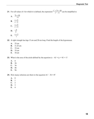 Diagnostic Test
13
21. For all values of t for which it is defined, the expression can be simplified to
A.
B.
C.
D.
E.
22. A right triangle has legs 15 cm and 20 cm long. Find the length of the hypotenuse.
A. 25 cm
B. 11.25 cm
C. 33 cm
D. 35 cm
E. 18 cm
23. What is the area of the circle defined by the equation (x – 4)2
+ (y + 9)2
= 1?
A. π
B. 2π
C. 3π
D. 4π
E. 9π
24. How many solutions are there to the equation 4x2
– 36 = 0?
A. 0
B. 1
C. 2
D. 3
E. 4
 