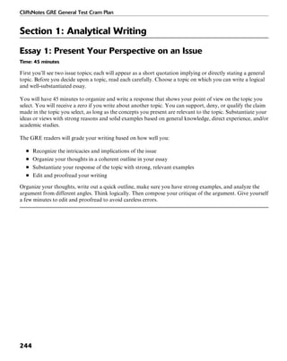 CliffsNotes GRE General Test Cram Plan
244
Section 1: Analytical Writing
Essay 1: Present Your Perspective on an Issue
Time: 45 minutes
First you’ll see two issue topics; each will appear as a short quotation implying or directly stating a general
topic. Before you decide upon a topic, read each carefully. Choose a topic on which you can write a logical
and well-substantiated essay.
You will have 45 minutes to organize and write a response that shows your point of view on the topic you
select. You will receive a zero if you write about another topic. You can support, deny, or qualify the claim
made in the topic you select, as long as the concepts you present are relevant to the topic. Substantiate your
ideas or views with strong reasons and solid examples based on general knowledge, direct experience, and/or
academic studies.
The GRE readers will grade your writing based on how well you:
■ Recognize the intricacies and implications of the issue
■ Organize your thoughts in a coherent outline in your essay
■ Substantiate your response of the topic with strong, relevant examples
■ Edit and proofread your writing
Organize your thoughts, write out a quick outline, make sure you have strong examples, and analyze the
argument from different angles. Think logically. Then compose your critique of the argument. Give yourself
a few minutes to edit and proofread to avoid careless errors.
 