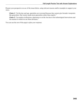 Full-Length Practice Test with Answer Explanations
245
Present your perspective on one of the issues below, using relevant reasons and/or examples to support your
views.
Choice 1: “In this day and age, specialists are overrated because they cannot give broader viewpoints
like generalists. Our society needs more generalists rather than experts.”
Choice 2: “In modern civilizations, depression is on the rise due to the technological innovations and
the manner in which we use these advances.”
You can use the rest of this page to plan your response.
 