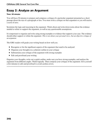 CliffsNotes GRE General Test Cram Plan
246
Essay 2: Analyze an Argument
Time: 30 minutes
You will have 30 minutes to prepare and compose a critique of a particular argument presented as a short
passage about the size of a paragraph or less. You must write a critique on that argument or you will receive
a score of zero.
Scrutinize the logic and reasoning in the argument. Think about and write down notes about the evidence
needed to refute or support the argument, as well as any questionable assumptions.
It is important to organize and write using strong examples or evidence that supports your case. The evidence
should either support or refute the argument. This is not about your personal views, but an objective critique of
an argument.
The GRE readers will grade your writing based on how well you:
■ Recognize or list the significant aspects of the argument that need to be analyzed
■ Organize your thoughts in a coherent outline in your critique
■ Substantiate your critique of the argument with strong examples
■ Edit and proofread your writing
Organize your thoughts, write out a quick outline, make sure you have strong examples, and analyze the
argument from different angles. Think logically. Then compose your critique of the argument. Give yourself
a few minutes to edit and proofread to avoid careless errors.
 