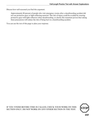 Full-Length Practice Test with Answer Explanations
247
Discuss how well reasoned you find this argument.
Approximately 80 percent of people who visit emergency rooms after a skateboarding accident did
not use protective gear or light-reflecting material. The risk of injury could be avoided by wearing
protective gear with light reflectors when skateboarding, so clearly this statement proves that taking
these precautions will reduce the risk of being hurt in a skateboarding accident.
You can use the rest of this page to plan your response.
IF YOU FINISH BEFORE TIME IS CALLED, CHECK YOUR WORK ON THIS
SECTION ONLY. DO NOT WORK ON ANY OTHER SECTION IN THE TEST.
 