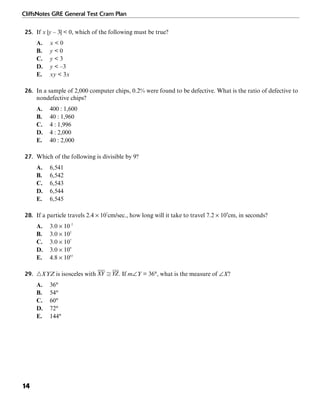 CliffsNotes GRE General Test Cram Plan
14
25. If x |y – 3| < 0, which of the following must be true?
A. x < 0
B. y < 0
C. y < 3
D. y < –3
E. xy < 3x
26. In a sample of 2,000 computer chips, 0.2% were found to be defective. What is the ratio of defective to
nondefective chips?
A. 400 : 1,600
B. 40 : 1,960
C. 4 : 1,996
D. 4 : 2,000
E. 40 : 2,000
27. Which of the following is divisible by 9?
A. 6,541
B. 6,542
C. 6,543
D. 6,544
E. 6,545
28. If a particle travels 2.4 × 107
cm/sec., how long will it take to travel 7.2 × 109
cm, in seconds?
A. 3.0 × 10–2
B. 3.0 × 102
C. 3.0 × 107
D. 3.0 × 109
E. 4.8 × 1063
29. ᭝XYZ is isosceles with . If m∠Y = 36°, what is the measure of ∠X?
A. 36°
B. 54°
C. 60°
D. 72°
E. 144°
 