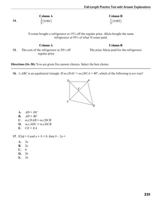 Full-Length Practice Test with Answer Explanations
251
Column A Column B
14.
Yvonne bought a refrigerator at 15% off the regular price. Alicia bought the same
refrigerator at 95% of what Yvonne paid.
Column A Column B
15. The cost of the refrigerator at 20% off The price Alicia paid for the refrigerator
regular price
Directions (16–30): You are given five answer choices. Select the best choice.
16. ᭝ABC is an equilateral triangle. If m∠DAC = m∠DCA = 40°, which of the following is not true?
D A
E
B
C
A. AD = DC
B. AD < BC
C. m∠DAB = m∠DCB
D. m∠ADC > m∠DCB
E. CE = EA
17. If |a| = b and a + b = 0, then b – 2a =
A. 3a
B. 2a
C. 0
D. 2b
E. 3b
 
