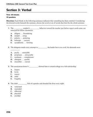 CliffsNotes GRE General Test Cram Plan
256
Section 3: Verbal
Time: 30 minutes
39 questions
Directions: Each blank in the following sentences indicates that something has been omitted. Considering
the lettered words beneath the sentence, choose the word or set of words that best fits the whole sentence.
1. The __________ student’s __________ behavior toward the teacher just before report cards came out
annoyed his fellow classmates.
A. diligent . . . floundering
B. insipid . . . smug
C. eclectic . . . pestering
D. lethargic . . . cursory
E. sycophantic . . . fawning
2. The delegates made every attempt to __________ the leader but to no avail, his demands were
__________.
A. pacify . . . untenable
B. propitiate . . . intractable
C. assiduate . . . complaisant
D. abnegate . . . acerbic
E. encumber . . . craven
3. The anonymous donor’s __________ allowed him to attend college on a full scholarship.
A. largess
B. levity
C. rancor
D. relief
E. frugality
4. The child __________ fish oil capsules and dreaded the dose every night.
A. venerated
B. rescinded
C. abhorred
D. placated
E. extolled
 