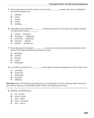 Full-Length Practice Test with Answer Explanations
257
5. The extreme heat caused the tourists to move in a(n) __________ manner; they were not adapted to
the southern climate at all.
A. inhibited
B. torpid
C. frenetic
D. refined
E. headlong
6. Although the new leader had __________ the democratic ideals of a free press and religious freedom,
his reign quickly became __________.
A. availed . . . beneficent
B. abrogated . . . enlightened
C. advocated . . . egalitarian
D. espoused . . . despotic
E. negated . . . unequivocal
7. Her enthusiasm for the project __________ as soon as she found out that the budget had been cut in
half and the deadline had been moved up by a month.
A. dissipated
B. retained
C. elevated
D. exalted
E. disparaged
8. Leo Tolstoy was known for __________ on the subject of land use and peasants in many of his novels.
A. rescinding
B. expatiating
C. attenuating
D. placating
E. nullifying
Directions: Each of the following questions gives you a related pair of words or phrases. Select the lettered
pair that best expresses a relationship similar to that in the original pair of words.
9. DEFER : ACCEPTANCE ::
A. key : security
B. snooze : alarm
C. mute : silence
D. indict : conviction
E. score : victory
 