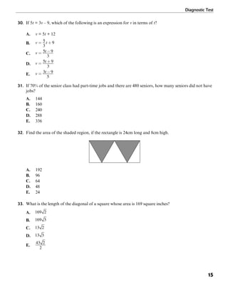 Diagnostic Test
15
30. If 5t = 3v – 9, which of the following is an expression for v in terms of t?
A. v = 5t + 12
B.
C.
D.
E.
31. If 70% of the senior class had part-time jobs and there are 480 seniors, how many seniors did not have
jobs?
A. 144
B. 160
C. 240
D. 288
E. 336
32. Find the area of the shaded region, if the rectangle is 24cm long and 8cm high.
A. 192
B. 96
C. 64
D. 48
E. 24
33. What is the length of the diagonal of a square whose area is 169 square inches?
A.
B.
C.
D.
E.
 