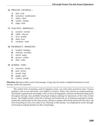 Full-Length Practice Test with Answer Explanations
259
16. PRIVATE : GENERAL ::
A. chef : cook
B. iconoclast : traditionalist
C. officer : chief
D. teacher : student
E. judge : clerk
17. INACTIVE : DORMANT ::
A. eccentric : normal
B. subtle : obvious
C. terse : prolific
D. chary: wary
E. trenchant : weak
18. PHARMACY : MEDICINE ::
A. hospital : bandage
B. stationer : envelope
C. school : paper
D. grocery : cashier
E. diner : table
19. SCHOOL : FISH ::
A. university : faculty
B. pack : horses
C. pound : dogs
D. gaggle : geese
E. country : people
Directions: Questions follow each of the passages. Using only the stated or implied information in each
passage, answer the questions.
The earliest form of painting, used by Egyptian artists, was with colors ground in water. Various
mediums, such as wax and mastic, were added as a fixative. Today, this is known as tempera painting.
The Greeks acquired their knowledge of the art from the Egyptians, and later the Romans dispersed it
throughout Europe; they probably introduced tempera painting for decoration of the walls of their
houses. The English monks visited the Continent and learned the art of miniature painting for illumi-
nating their manuscripts by the same process. Owing to opaque white being mixed with the colors, the
term of painting in body-color came in use. Painting, in this manner, was employed by artists through-
out Europe in making sketches for their oil paintings.
 