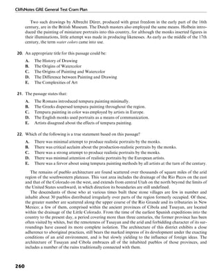 CliffsNotes GRE General Test Cram Plan
260
Two such drawings by Albrecht Dürer, produced with great freedom in the early part of the 16th
century, are in the British Museum. The Dutch masters also employed the same means. Holbein intro-
duced the painting of miniature portraits into this country, for although the monks inserted figures in
their illuminations, little attempt was made in producing likenesses. As early as the middle of the 17th
century, the term water colors came into use.
20. An appropriate title for this passage could be:
A. The History of Drawing
B. The Origins of Watercolor
C. The Origins of Painting and Watercolor
D. The Difference between Painting and Drawing
E. The Complexities of Art
21. The passage states that:
A. The Romans introduced tempura painting minimally.
B. The Greeks dispersed tempura painting throughout the region.
C. Tempura painting in color was employed by artists in Europe.
D. The English monks used portraits as a means of communication.
E. Artists disagreed about the effects of tempura painting.
22. Which of the following is a true statement based on this passage?
A. There was minimal attempt to produce realistic portraits by the monks.
B. There was critical acclaim about the production-realistic portraits by the monks.
C. There was a strong attempt to produce realistic portraits by the monks.
D. There was minimal attention of realistic portraits by the European artists.
E. There was a fervor about using tempura painting methods by all artists at the turn of the century.
The remains of pueblo architecture are found scattered over thousands of square miles of the arid
region of the southwestern plateaus. This vast area includes the drainage of the Rio Pecos on the east
and that of the Colorado on the west, and extends from central Utah on the north beyond the limits of
the United States southward, in which direction its boundaries are still undefined.
The descendants of those who at various times built these stone villages are few in number and
inhabit about 30 pueblos distributed irregularly over parts of the region formerly occupied. Of these,
the greater number are scattered along the upper course of the Rio Grande and its tributaries in New
Mexico; a few of them, comprised within the ancient provinces of Cibola and Tusayan, are located
within the drainage of the Little Colorado. From the time of the earliest Spanish expeditions into the
country to the present day, a period covering more than three centuries, the former province has been
often visited by whites, but the remoteness of Tusayan and the arid and forbidding character of its sur-
roundings have caused its more complete isolation. The architecture of this district exhibits a close
adherence to aboriginal practices, still bears the marked impress of its development under the exacting
conditions of an arid environment, and is but slowly yielding to the influence of foreign ideas. The
architecture of Tusayan and Cibola embraces all of the inhabited pueblos of those provinces, and
includes a number of the ruins traditionally connected with them.
 