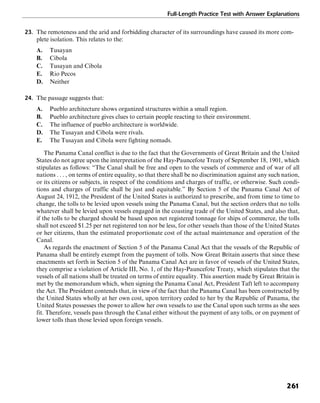 Full-Length Practice Test with Answer Explanations
261
23. The remoteness and the arid and forbidding character of its surroundings have caused its more com-
plete isolation. This relates to the:
A. Tusayan
B. Cibola
C. Tusayan and Cibola
E. Rio Pecos
D. Neither
24. The passage suggests that:
A. Pueblo architecture shows organized structures within a small region.
B. Pueblo architecture gives clues to certain people reacting to their environment.
C. The influence of pueblo architecture is worldwide.
D. The Tusayan and Cibola were rivals.
E. The Tusayan and Cibola were fighting nomads.
The Panama Canal conflict is due to the fact that the Governments of Great Britain and the United
States do not agree upon the interpretation of the Hay-Pauncefote Treaty of September 18, 1901, which
stipulates as follows: “The Canal shall be free and open to the vessels of commerce and of war of all
nations . . . , on terms of entire equality, so that there shall be no discrimination against any such nation,
or its citizens or subjects, in respect of the conditions and charges of traffic, or otherwise. Such condi-
tions and charges of traffic shall be just and equitable.” By Section 5 of the Panama Canal Act of
August 24, 1912, the President of the United States is authorized to prescribe, and from time to time to
change, the tolls to be levied upon vessels using the Panama Canal, but the section orders that no tolls
whatever shall be levied upon vessels engaged in the coasting trade of the United States, and also that,
if the tolls to be charged should be based upon net registered tonnage for ships of commerce, the tolls
shall not exceed $1.25 per net registered ton nor be less, for other vessels than those of the United States
or her citizens, than the estimated proportionate cost of the actual maintenance and operation of the
Canal.
As regards the enactment of Section 5 of the Panama Canal Act that the vessels of the Republic of
Panama shall be entirely exempt from the payment of tolls. Now Great Britain asserts that since these
enactments set forth in Section 5 of the Panama Canal Act are in favor of vessels of the United States,
they comprise a violation of Article III, No. 1, of the Hay-Pauncefote Treaty, which stipulates that the
vessels of all nations shall be treated on terms of entire equality. This assertion made by Great Britain is
met by the memorandum which, when signing the Panama Canal Act, President Taft left to accompany
the Act. The President contends that, in view of the fact that the Panama Canal has been constructed by
the United States wholly at her own cost, upon territory ceded to her by the Republic of Panama, the
United States possesses the power to allow her own vessels to use the Canal upon such terms as she sees
fit. Therefore, vessels pass through the Canal either without the payment of any tolls, or on payment of
lower tolls than those levied upon foreign vessels.
 