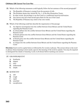 CliffsNotes GRE General Test Cram Plan
262
25. Which of the following statements could logically follow the last sentence of the second paragraph?
A. The Republic of Panama is exempt from the payment of tolls.
B. The President denies that Article III, No. 1, of the Hay-Pauncefote Treaty.
C. In other words, the privilege to use the Canal is a conditional most-favored-nation.
D. Any factors may have been levied upon them for the use of the Canal.
E. The Republic of Panama may remit to her own vessels.
26. Which of the following could best describe the organization of the passage:
A. An objective investigation into the conflict between Great Britain and the United States
regarding the Panama Canal
B. A critical debate into the conflict between Great Britain and the United States regarding the
Panama Canal
C. A biased opinion into the conflict between Great Britain and the United States regarding the
Panama Canal
D. A biased query into the conflict between Great Britain and the United States regarding the
Panama Canal
E. A critique into the conflict between Great Britain and the United States regarding the Panama
Canal
Directions: Each word in capital letters is followed by five words or phrases. The correct choice is the word
or phrase whose meaning is most nearly opposite the meaning of the word in capitals. You may be required
to distinguish fine shades of meaning. Look at all choices before marking your answer.
27. GRANDILOQUENT
A. bombastic
B. elegant
C. clear
D. understated
E. simple
28. QUIESCENT
A. still
B. rough
C. rapid
D. unsettled
E. cacophonous
 