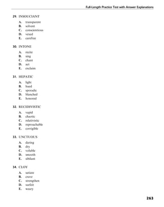 Full-Length Practice Test with Answer Explanations
263
29. INSOUCIANT
A. transparent
B. solvent
C. conscientious
D. vexed
E. carefree
30. INTONE
A. recite
B. sing
C. chant
D. act
E. exclaim
31. HEPATIC
A. light
B. hued
C. sporadic
D. blanched
E. honored
32. RECIDIVISTIC
A. vapid
B. chaotic
C. relativistic
D. reproachable
E. corrigible
33. UNCTUOUS
A. daring
B. dry
C. voluble
D. smooth
E. sibilant
34. CLOY
A. satiate
B. crave
C. strengthen
D. surfeit
E. weary
 