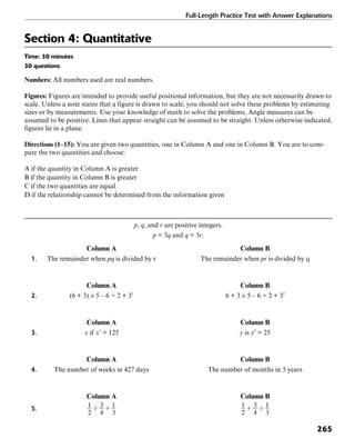 Full-Length Practice Test with Answer Explanations
265
Section 4: Quantitative
Time: 30 minutes
30 questions
Numbers: All numbers used are real numbers.
Figures: Figures are intended to provide useful positional information, but they are not necessarily drawn to
scale. Unless a note states that a figure is drawn to scale, you should not solve these problems by estimating
sizes or by measurements. Use your knowledge of math to solve the problems. Angle measures can be
assumed to be positive. Lines that appear straight can be assumed to be straight. Unless otherwise indicated,
figures lie in a plane.
Directions (1–15): You are given two quantities, one in Column A and one in Column B. You are to com-
pare the two quantities and choose:
A if the quantity in Column A is greater
B if the quantity in Column B is greater
C if the two quantities are equal
D if the relationship cannot be determined from the information given
p, q, and r are positive integers.
p = 3q and q = 5r.
Column A Column B
1. The remainder when pq is divided by r The remainder when pr is divided by q
Column A Column B
2. (6 + 3) × 5 – 6 ÷ 2 + 32
6 + 3 × 5 – 6 ÷ 2 + 32
Column A Column B
3. x if x3
= 125 y is y2
= 25
Column A Column B
4. The number of weeks in 427 days The number of months in 5 years
Column A Column B
5.
 