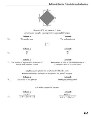 Full-Length Practice Test with Answer Explanations
267
D
A
B
C
Square ABCD has a side of 12 units.
All unshaded triangles are congruent isosceles right triangles.
Column A Column B
11. The shaded area The unshaded area
Column A Column B
12.
Column A Column B
13. The number of square units in the area of The number of units in the circumference of
a circle with diameter π units a circle with area of π3
square units
A right circular cylinder has a volume of 175π cubic units.
Both the radius and the height of the cylinder are positive integers.
Column A Column B
14. The radius of the cylinder The height of the cylinder
a, b, and c are positive integers.
Column A Column B
15.
 